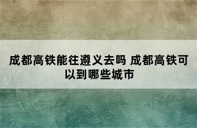 成都高铁能往遵义去吗 成都高铁可以到哪些城市